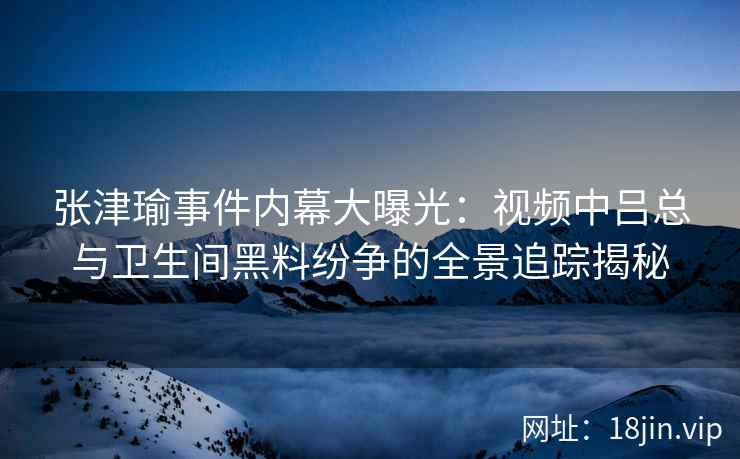 张津瑜事件内幕大曝光：视频中吕总与卫生间黑料纷争的全景追踪揭秘