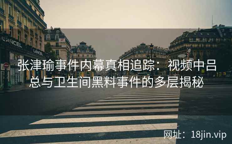 张津瑜事件内幕真相追踪：视频中吕总与卫生间黑料事件的多层揭秘