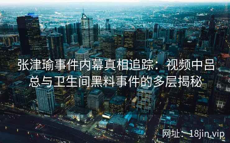 张津瑜事件内幕真相追踪：视频中吕总与卫生间黑料事件的多层揭秘