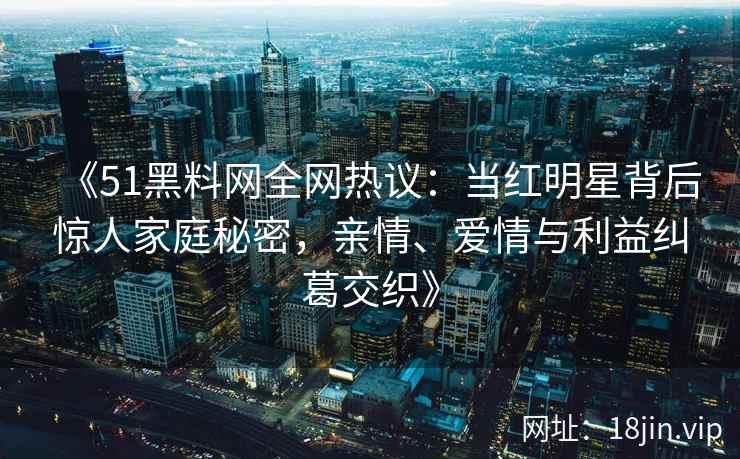 《51黑料网全网热议：当红明星背后惊人家庭秘密，亲情、爱情与利益纠葛交织》