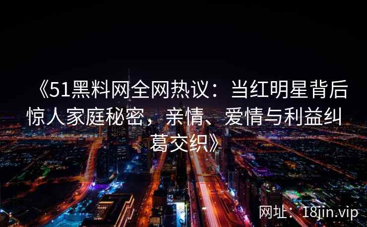 《51黑料网全网热议：当红明星背后惊人家庭秘密，亲情、爱情与利益纠葛交织》